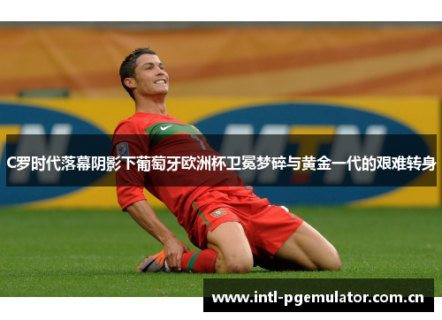 C罗时代落幕阴影下葡萄牙欧洲杯卫冕梦碎与黄金一代的艰难转身 C罗时代落幕阴影下葡萄牙欧洲杯卫冕梦碎与黄金一代的艰难转身