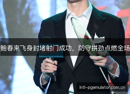 鲍春来飞身封堵射门成功,防守拼劲点燃全场 鲍春来飞身封堵射门成功,防守拼劲点燃全场